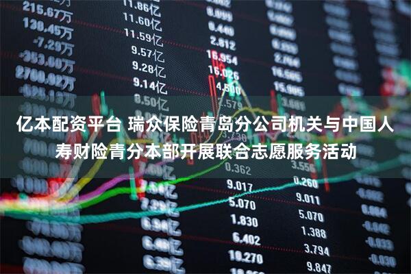 亿本配资平台 瑞众保险青岛分公司机关与中国人寿财险青分本部开展联合志愿服务活动
