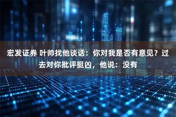 宏发证券 叶帅找他谈话：你对我是否有意见？过去对你批评挺凶，他说：没有