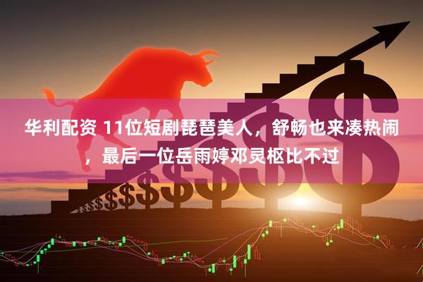 华利配资 11位短剧琵琶美人，舒畅也来凑热闹，最后一位岳雨婷邓灵枢比不过