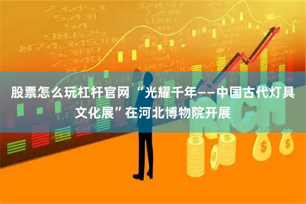 股票怎么玩杠杆官网 “光耀千年——中国古代灯具文化展”在河北博物院开展