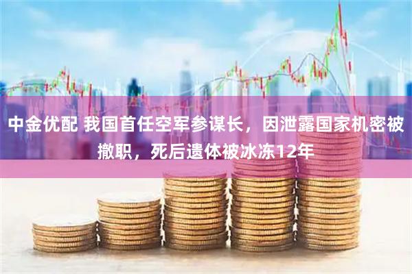 中金优配 我国首任空军参谋长，因泄露国家机密被撤职，死后遗体被冰冻12年
