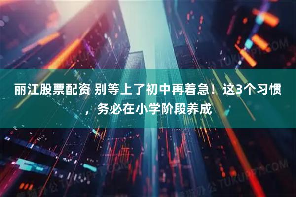 丽江股票配资 别等上了初中再着急！这3个习惯，务必在小学阶段养成