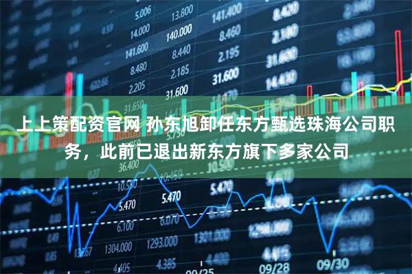 上上策配资官网 孙东旭卸任东方甄选珠海公司职务，此前已退出新东方旗下多家公司