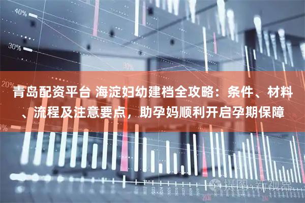 青岛配资平台 海淀妇幼建档全攻略：条件、材料、流程及注意要点，助孕妈顺利开启孕期保障