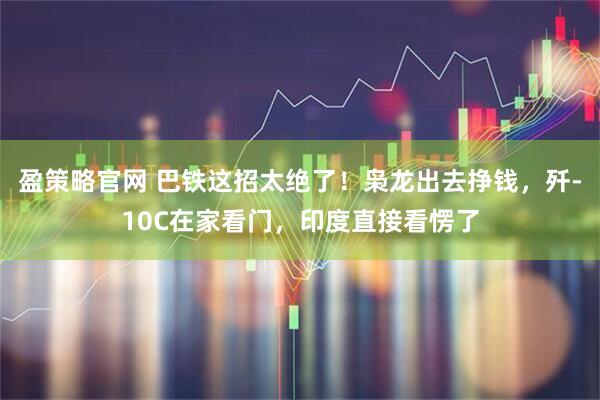 盈策略官网 巴铁这招太绝了！枭龙出去挣钱，歼-10C在家看门，印度直接看愣了