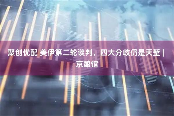 聚创优配 美伊第二轮谈判，四大分歧仍是天堑 | 京酿馆