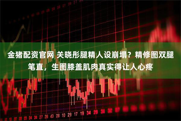 金猪配资官网 关晓彤腿精人设崩塌？精修图双腿笔直，生图膝盖肌肉真实得让人心疼