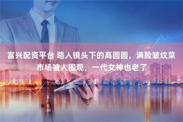 富兴配资平台 路人镜头下的高圆圆，满脸皱纹菜市场被人围观，一代女神也老了