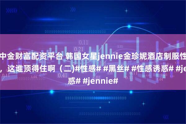 中金财富配资平台 韩国女星jennie金珍妮酒店制服性感美照，这谁顶得住啊（二)#性感# #黑丝# #性感诱惑# #jennie#
