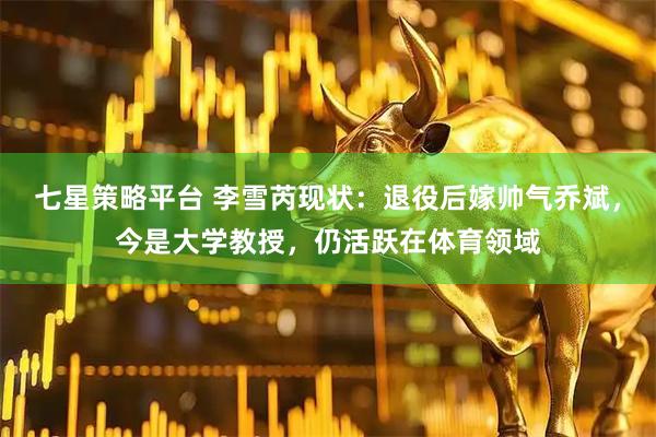 七星策略平台 李雪芮现状：退役后嫁帅气乔斌，今是大学教授，仍活跃在体育领域