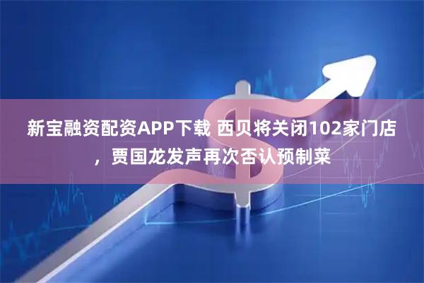 新宝融资配资APP下载 西贝将关闭102家门店，贾国龙发声再次否认预制菜