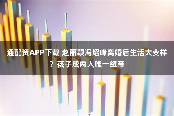通配资APP下载 赵丽颖冯绍峰离婚后生活大变样？孩子成两人唯一纽带