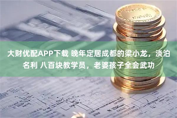 大财优配APP下载 晚年定居成都的梁小龙，淡泊名利 八百块教学员，老婆孩子全会武功
