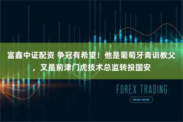富鑫中证配资 争冠有希望！他是葡萄牙青训教父，又是前津门虎技术总监转投国安