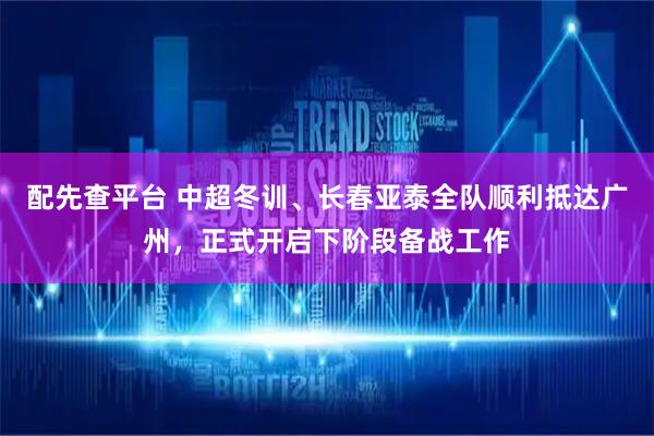 配先查平台 中超冬训、长春亚泰全队顺利抵达广州，正式开启下阶段备战工作