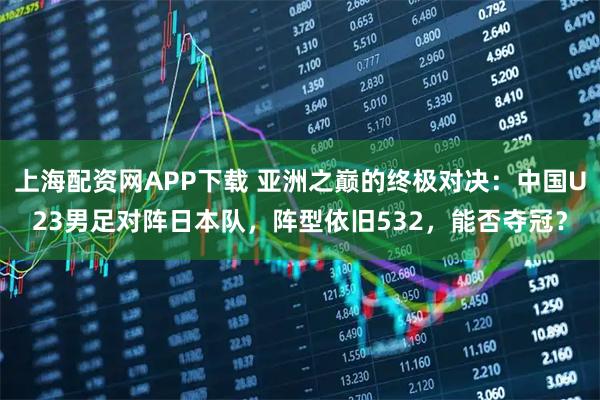 上海配资网APP下载 亚洲之巅的终极对决：中国U23男足对阵日本队，阵型依旧532，能否夺冠？