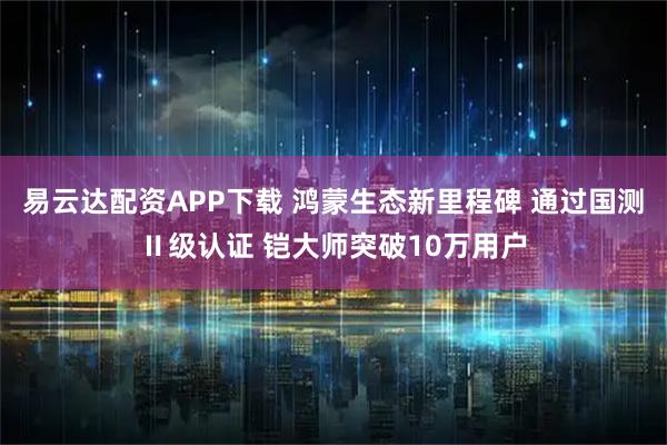 易云达配资APP下载 鸿蒙生态新里程碑 通过国测Ⅱ级认证 铠大师突破10万用户