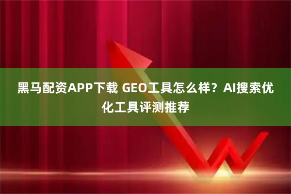 黑马配资APP下载 GEO工具怎么样？AI搜索优化工具评测推荐
