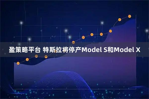 盈策略平台 特斯拉将停产Model S和Model X