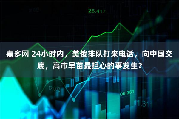 嘉多网 24小时内，美俄排队打来电话，向中国交底，高市早苗最担心的事发生？