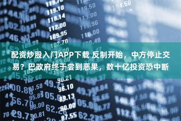 配资炒股入门APP下载 反制开始，中方停止交易？巴政府终于尝到恶果，数十亿投资恐中断