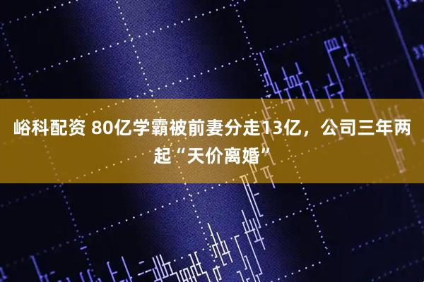 峪科配资 80亿学霸被前妻分走13亿，公司三年两起“天价离婚”