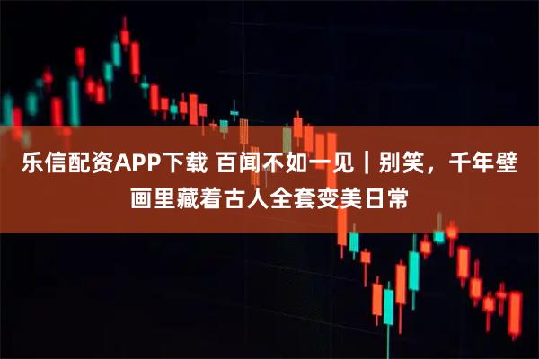 乐信配资APP下载 百闻不如一见｜别笑，千年壁画里藏着古人全套变美日常