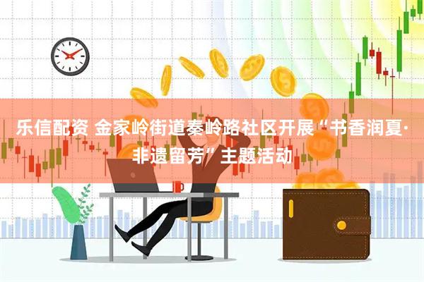 乐信配资 金家岭街道秦岭路社区开展“书香润夏·非遗留芳”主题活动