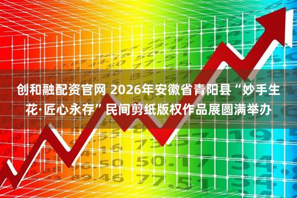 创和融配资官网 2026年安徽省青阳县“妙手生花·匠心永存”民间剪纸版权作品展圆满举办
