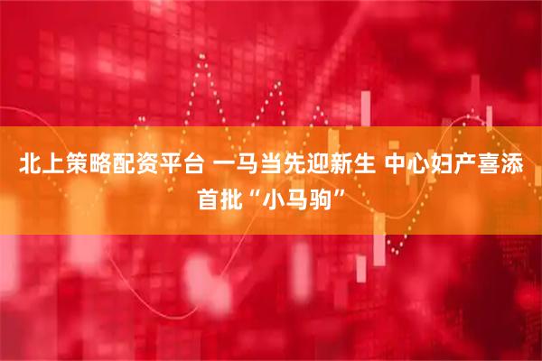 北上策略配资平台 一马当先迎新生 中心妇产喜添首批“小马驹”